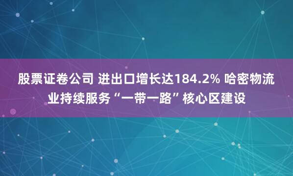 股票证卷公司 进出口增长达184.2% 哈密物流业持续服务“一带一路”核心区建设