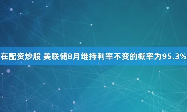 在配资炒股 美联储8月维持利率不变的概率为95.3%