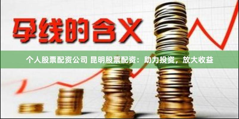 个人股票配资公司 昆明股票配资：助力投资，放大收益
