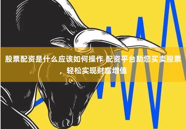 股票配资是什么应该如何操作 配资平台助您买卖股票，轻松实现财富增值