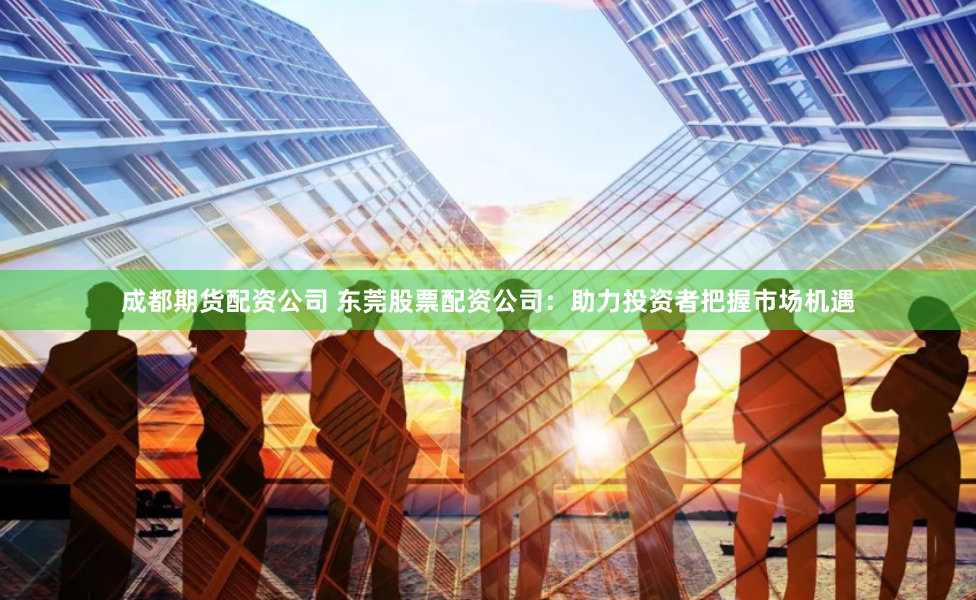 成都期货配资公司 东莞股票配资公司：助力投资者把握市场机遇