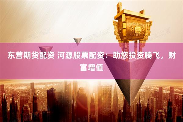 东营期货配资 河源股票配资：助您投资腾飞，财富增值